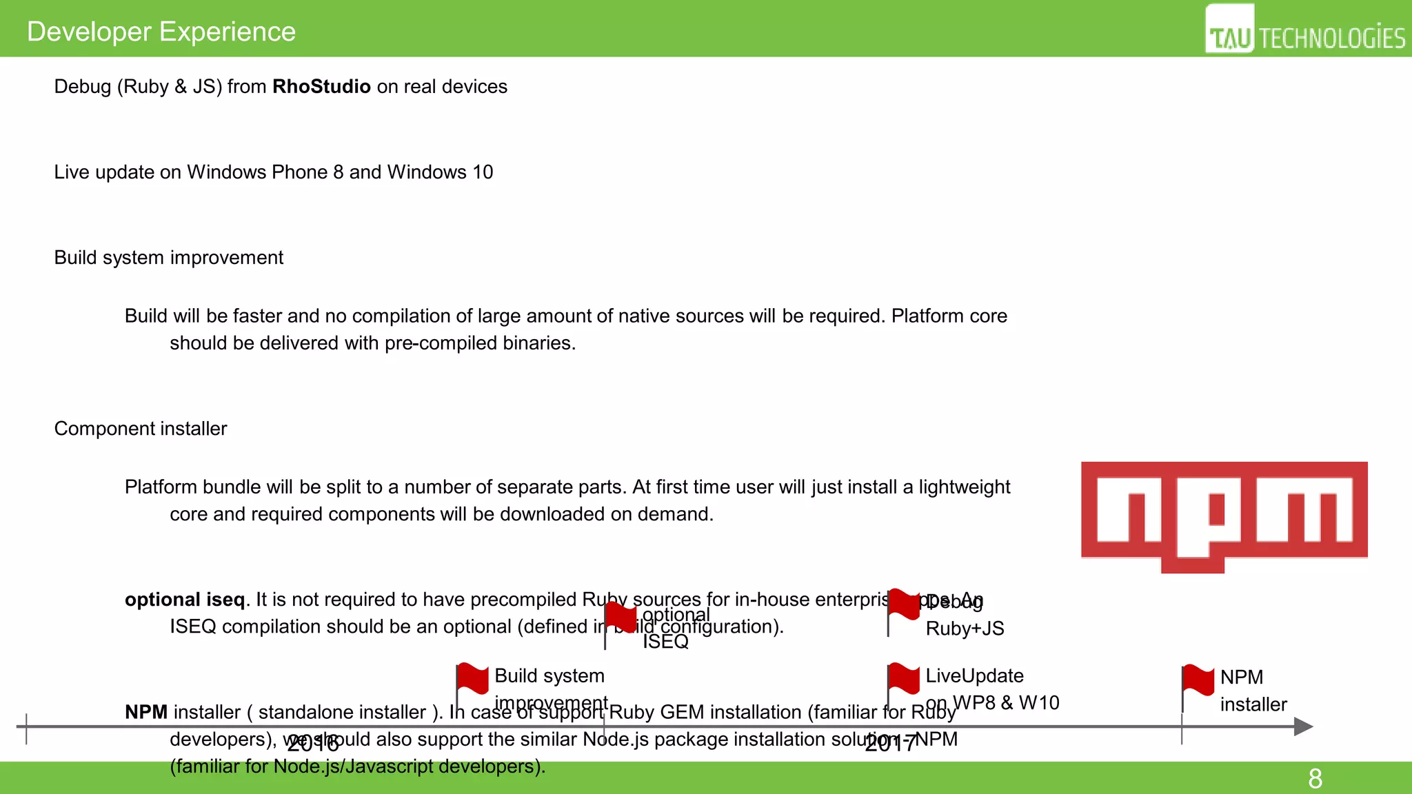 8
Developer Experience
● Debug (Ruby & JS) from RhoStudio on real devices
● Live update on Windows Phone 8 and Windows 10
● Build system improvement
○ Build will be faster and no compilation of large amount of native sources will be required. Platform
core should be delivered with pre-compiled binaries.
● Component installer
○ Platform bundle will be split to a number of separate parts. At first time user will just install a
lightweight core and required components will be downloaded on demand.
○ optional iseq. It is not required to have precompiled Ruby sources for in-house enterprise apps.
An ISEQ compilation should be an optional (defined in build configuration).
○ NPM installer ( standalone installer ). In case of support Ruby GEM installation (familiar for Ruby
developers), we should also support the similar Node.js package installation solution - NPM
(familiar for Node.js/Javascript developers).
2016 2017
Debug
Ruby+JS
LiveUpdate
on WP8 & W10
Build system
improvement
optional
ISEQ
NPM
installer
 
