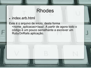Rhodes
   index.erb.html
Este é o arquivo de início, desta forma
  <nome_aplicacao>/app/. A partir de agora todo o
  código é um pouco semelhante a escrever um
  RubyOnRails aplicação.
 