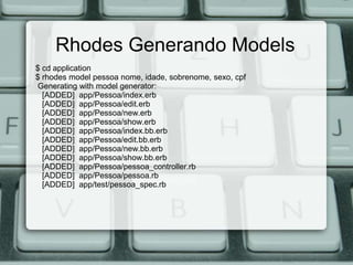 Rhodes Generando Models
$ cd application
$ rhodes model pessoa nome, idade, sobrenome, sexo, cpf
Generating with model generator:
  [ADDED] app/Pessoa/index.erb
  [ADDED] app/Pessoa/edit.erb
  [ADDED] app/Pessoa/new.erb
  [ADDED] app/Pessoa/show.erb
  [ADDED] app/Pessoa/index.bb.erb
  [ADDED] app/Pessoa/edit.bb.erb
  [ADDED] app/Pessoa/new.bb.erb
  [ADDED] app/Pessoa/show.bb.erb
  [ADDED] app/Pessoa/pessoa_controller.rb
  [ADDED] app/Pessoa/pessoa.rb
  [ADDED] app/test/pessoa_spec.rb
 