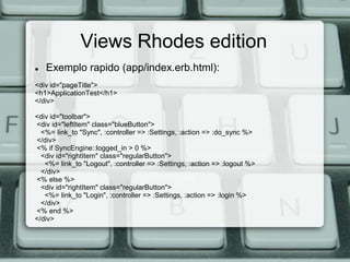 Views Rhodes edition
   Exemplo rapido (app/index.erb.html):
<div id="pageTitle">
<h1>ApplicationTest</h1>
</div>

<div id="toolbar">
<div id="leftItem" class="blueButton">
  <%= link_to "Sync", :controller => :Settings, :action => :do_sync %>
</div>
<% if SyncEngine::logged_in > 0 %>
  <div id="rightItem" class="regularButton">
   <%= link_to "Logout", :controller => :Settings, :action => :logout %>
  </div>
<% else %>
  <div id="rightItem" class="regularButton">
   <%= link_to "Login", :controller => :Settings, :action => :login %>
  </div>
<% end %>
</div>
 