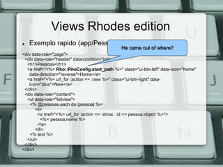 Views Rhodes edition
   Exemplo rapido (app/Pessoa/index.erb.html):
                                              He came out of where?
<div data-role="page">
 <div data-role="header" data-position="inline">
  <h1>Pessoas</h1>
  <a href="<%= Rho::RhoConfig.start_path %>" class="ui-btn-left" data-icon="home"
    data-direction="reverse">Home</a>
  <a href="<%= url_for :action => :new %>" class="ui-btn-right" data-
    icon="plus">New</a>
 </div>
 <div data-role="content">
  <ul data-role="listview">
    <% @pessoas.each do |pessoa| %>
       <li>
        <a href="<%= url_for :action => :show, :id => pessoa.object %>">
          <%= pessoa.nome %>
        </a>
       </li>
    <% end %>
  </ul>
 </div>
</div>
 