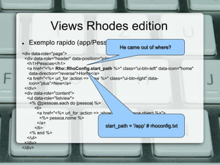 Views Rhodes edition
   Exemplo rapido (app/Pessoa/index.erb.html):
                                              He came out of where?
<div data-role="page">
 <div data-role="header" data-position="inline">
  <h1>Pessoas</h1>
  <a href="<%= Rho::RhoConfig.start_path %>" class="ui-btn-left" data-icon="home"
    data-direction="reverse">Home</a>
  <a href="<%= url_for :action => :new %>" class="ui-btn-right" data-
    icon="plus">New</a>
 </div>
 <div data-role="content">
  <ul data-role="listview">
    <% @pessoas.each do |pessoa| %>
       <li>
        <a href="<%= url_for :action => :show, :id => pessoa.object %>">
          <%= pessoa.nome %>
        </a>
       </li>                               start_path = '/app' # rhoconfig.txt
    <% end %>
  </ul>
 </div>
</div>
 