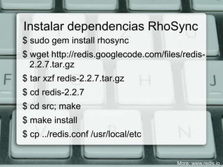 Instalar dependencias RhoSync
$ sudo gem install rhosync
$ wget http://redis.googlecode.com/files/redis-
  2.2.7.tar.gz
$ tar xzf redis-2.2.7.tar.gz
$ cd redis-2.2.7
$ cd src; make
$ make install
$ cp ../redis.conf /usr/local/etc


                                       More: www.redis.io
 