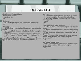 pessoa.rb
class Pessoa < SourceAdapter                                  def sync
 def initialize(source)                                         # Manipulate @result before it is saved, or save it
  super(source)                                                 # yourself using the Rhosync::Store interface.
 end                                                            # By default, super is called below which simply
                                                              saves @result
def login                                                       super
 # TODO: Login to your data source here if necessary           end
end
                                                               def create(create_hash,blob=nil)
 def query                                                      # TODO: Create a new record in your backend data
  # TODO: Query your backend data source and assign the       source
records                                                         # If your rhodes rhom object contains image/binary
  # to a nested hash structure called @result. For example:   data
  # @result = {                                                 # (has the image_uri attribute), then a blob will be
  # "1"=>{"name"=>"Acme","industry"=>"Electronics"},          provided
  # "2"=>{"name"=>"Best", "industry"=>"Software"}               raise "Please provide some code to create a single
  #}                                                          record in the backend data source using the
  raise SourceAdapterException.new("Please provide some       create_hash"
code to read records from the backend data source")            End
 end
                                                              def update(update_hash)
                                                                raise "Please provide some code to update a single
                                                              record in the backend data source using the
                                                              update_hash"
                                                               end
 