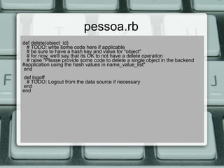 pessoa.rb
def delete(object_id)
 # TODO: write some code here if applicable
 # be sure to have a hash key and value for "object"
 # for now, we'll say that its OK to not have a delete operation
 # raise "Please provide some code to delete a single object in the backend
#application using the hash values in name_value_list"
end
def logoff
 # TODO: Logout from the data source if necessary
end
end
 
