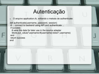 Autenticação
   O arquivo application.rb, editando o metodo de authenticate:
def authenticate(username, password, session)
# ... connect to backend using API and authenticate ...
if success
  # save the data for later use in the source adapter
  Store.put_value("username:#{username}:token",username)
end
return success
end
 