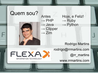 Quem sou?   Antes        Hoje, e Feliz!
            → PHP        → Ruby
            → Java       → Python
            → Clipper
            → Zim

                          Rodrigo Martins
                  rodrigo@rrmartins.com
                              @rr_martins
                        www.rrmartins.com
 