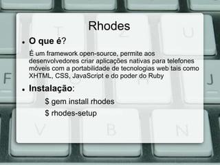 Rhodes
   O que é?
    É um framework open-source, permite aos
    desenvolvedores criar aplicações nativas para telefones
    móveis com a portabilidade de tecnologias web tais como
    XHTML, CSS, JavaScript e do poder do Ruby
   Instalação:
         $ gem install rhodes
         $ rhodes-setup
 