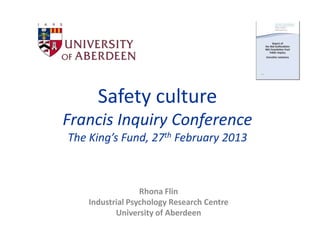 Safety culture
Francis Inquiry Conference
The King’s Fund, 27th February 2013



                  Rhona Flin
    Industrial Psychology Research Centre
           University of Aberdeen
 