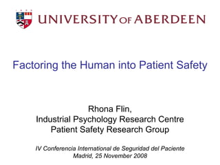Factoring the Human into Patient Safety



                  Rhona Flin,

                                       

    Industrial Psychology Research Centre

        Patient Safety Research Group


    IV Conferencia International de Seguridad del Paciente




                                                             

                 Madrid, 25 November 2008

 