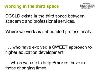 Working in the third space
OCSLD exists in the third space between
academic and professional services.
Where we work as unbounded professionals .
. .
. . . who have evolved a SWEET approach to
higher education development
… which we use to help Brookes thrive in
these changing times.
 