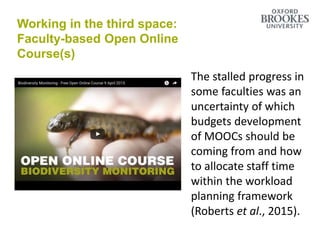 Make it easier to disrupt institutional
practices
The stalled progress in
some faculties was an
uncertainty of which
budgets development
of MOOCs should be
coming from and how
to allocate staff time
within the workload
planning framework
(Roberts et al., 2015).
Working in the third space:
Faculty-based Open Online
Course(s)
 