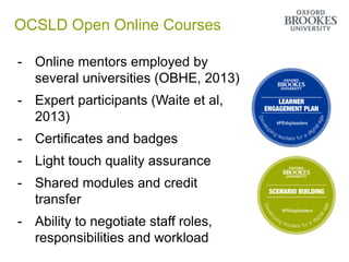 OCSLD Open Online Courses
- Online mentors employed by
several universities (OBHE, 2013)
- Expert participants (Waite et al,
2013)
- Certificates and badges
- Light touch quality assurance
- Shared modules and credit
transfer
- Ability to negotiate staff roles,
responsibilities and workload
 