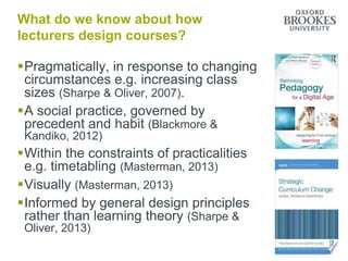 What do we know about how
lecturers design courses?
Pragmatically, in response to changing
circumstances e.g. increasing class
sizes (Sharpe & Oliver, 2007).
A social practice, governed by
precedent and habit (Blackmore &
Kandiko, 2012)
Within the constraints of practicalities
e.g. timetabling (Masterman, 2013)
Visually (Masterman, 2013)
Informed by general design principles
rather than learning theory (Sharpe &
Oliver, 2013)
 