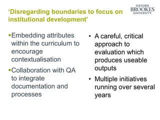 ‘Disregarding boundaries to focus on
institutional development’
Embedding attributes
within the curriculum to
encourage
contextualisation
Collaboration with QA
to integrate
documentation and
processes
• A careful, critical
approach to
evaluation which
produces useable
outputs
• Multiple initiatives
running over several
years
 