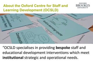 About the Oxford Centre for Staff and
Learning Development (OCSLD)
“OCSLD specialises in providing bespoke staff and
educational development interventions which meet
institutional strategic and operational needs.
 