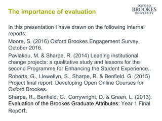 The importance of evaluation
In this presentation I have drawn on the following internal
reports:
Moore, S. (2016) Oxford Brookes Engagement Survey,
October 2016.
Pavlakou, M. & Sharpe, R. (2014) Leading institutional
change projects: a qualitative study and lessons for the
second Programme for Enhancing the Student Experience..
Roberts, G., Llewellyn, S., Sharpe, R. & Benfield. G. (2015)
Project final report: Developing Open Online Courses for
Oxford Brookes.
Sharpe, R., Benfield, G., Corrywright, D. & Green, L. (2013).
Evaluation of the Brookes Graduate Attributes: Year 1 Final
Report.
 
