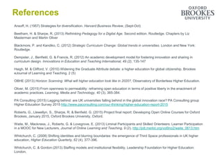 References
Ansoff, H. (1957) Strategies for diversification. Harvard Business Review, (Sept-Oct)
Beetham, H. & Sharpe, R. (2013) Rethinking Pedagogy for a Digital Age. Second edition. Routledge. Chapters by Liz
Masterman and Martin Oliver
Blackmore, P. and Kandiko, C. (2012) Strategic Curriculum Change: Global trends in universities. London and New York:
Routledge.
Dempster, J., Benfield, G. & Francis, R. (2012) An academic development model for fostering innovation and sharing in
curriculum design. Innovations in Education and Teaching International, 49 (2), 135-147
Haigh, M. & Clifford, V. (2010) Widening the Graduate Attribute debate: a higher education for global citizenship. Brookes
eJournal of Learning and Teaching. 2 (5)
OBHE (2013) Horizon Scanning: What will higher education look like in 2020?, Observatory of Borderless Higher Education.
Oliver, M. (2015) From openness to permeability: reframing open education in terms of positive liberty in the enactment of
academic practices. Learning, Media and Technology, 40 (3), 365-384.
PA Consulting (2015) Lagging behind: are UK universities falling behind in the global innovation race? PA Consulting group
Higher Education Survey 2015 http://www.paconsulting.com/our-thinking/higher-education-report-2015
Roberts, G., Llewellyn, S., Sharpe, R. & Benfield. G. (2015) Project final report: Developing Open Online Courses for Oxford
Brookes, January 2015, Oxford Brookes University, Oxford.
Waite, M., Mackness, J., Roberts, G. & Lovegrove, E. (2013) Liminal Participants and Skilled Orienteers: Learner Participation
in a MOOC for New Lecturers, Journal of Online Learning and Teaching, 9 (2), http://jolt.merlot.org/vol9no2/waite_0613.htm
Whitchurch, C. (2008) Shifting identities and blurring boundaries: the emergence of Third Space professionals in UK higher
education, Higher Education Quarterly, 62 (4), 377-396.
Whitchurch, C. & Gordon (2013) Staffing models and institutional flexibility, Leadership Foundation for Higher Education:
London.
 