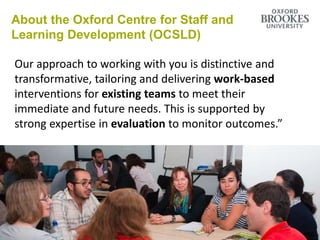 About the Oxford Centre for Staff and
Learning Development (OCSLD)
Our approach to working with you is distinctive and
transformative, tailoring and delivering work-based
interventions for existing teams to meet their
immediate and future needs. This is supported by
strong expertise in evaluation to monitor outcomes.”
 