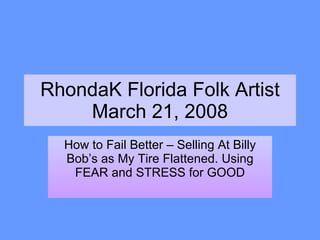 RhondaK Florida Folk Artist March 21, 2008 How to Fail Better – Selling At Billy Bob’s as My Tire Flattened. Using FEAR and STRESS for GOOD 