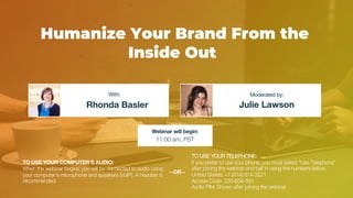 Humanize Your Brand From the
Inside Out
Rhonda Basler Julie Lawson
With: Moderated by:
TO USE YOUR COMPUTER'S AUDIO:
When the webinar begins, you will be connected to audio using
your computer's microphone and speakers (VoIP). A headset is
recommended.
Webinar will begin:
11:00 am, PST
TO USE YOUR TELEPHONE:
If you prefer to use your phone, you must select "Use Telephone"
after joining the webinar and call in using the numbers below.
United States: +1 (914) 614-3221
Access Code: 220-656-591
Audio PIN: Shown after joining the webinar
--OR--
 