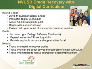NVUSD Credit Recovery with
Digital Curriculum
How it Began:
• 2010-11 Summer School Ended
• Interest in Digital Curriculum
• Asked Adult Education to pilot
• Began with summer session
• Evolved into year round plus expanded summer session
Goals:
• Increase rigor (College & Career Readiness)
• Expand access to 21st century skills
• Provide equitable access and opportunities for all
Needs:
 Those who need to recover credits
 Those who can be better served through use of digital curriculum
 Those who choose to retake courses for grade improvement

 