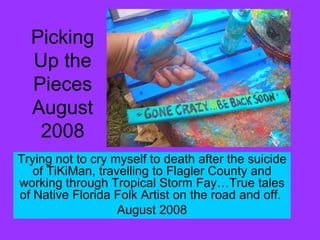 Picking Up the Pieces August 2008 Trying not to cry myself to death after the suicide of TiKiMan, travelling to Flagler County and working through Tropical Storm Fay…True tales of Native Florida Folk Artist on the road and off.  August 2008 