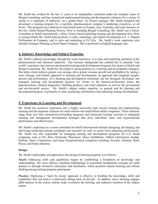 Ms. Smith has worked for the last 11 years as an independent consultant under the company name of
Rhegal Consulting, and has created and implemented learning and development solutions for a variety of
clients in a multitude of industries, on a global basis. As Project manager, Ms. Smith designed and
developed a training program for a top-three pharmaceutical company’s marketing executives, at all
levels. This program was rolled out to train brand teams in Europe, Asia, Australia, and Latin America on
the new Global Brand Planning Process. Prior to founding Rhegal Consulting, Ms. Smith was a Senior
Consultant at StratX International, a Paris, France based marketing training and development firm. Prior
to joining StratX Ms. Smith held positions in sales, marketing, and market development at E. I. Dupont
DeNemours & Company, and in sales and marketing at Eli Lilly. Ms. Smith’s work experience also
includes Strategic Planning at Scott Paper Company. She is proficient in English language only.


4. Industry Knowledge and Subject Expertise
Ms. Smith’s industry knowledge, through her work experience, is in sales and marketing, primarily in the
pharmaceutical and chemical industries. Her business background has enabled her to translate “real
world” experience into relevant and practical training and development programs for clients at StratX and
Rhegal Consulting. Ms. Smith has developed a strong position as a learning and development strategist.
She helps clients achieve greater cost savings, drive greater revenue growth and profitability by taking a
more strategic and holistic approach to learning and development; an approach that integrates people,
process and performance. As a learning and development consultant, she has designed, developed, and
managed learning and development projects for clients in the business-to-business arena, the
pharmaceutical, medical diagnostics, building products, and retail industries as well as the government
and not-for-profit sectors. Ms. Smith’s subject matter expertise, in general and for learning and
development projects, is primarily in sales, marketing, and business and marketing strategy development.



5. Experience in Learning and Development
Ms. Smith has extensive experience and a highly successful track record creating and implementing
learning and development solutions for multi-million and multi-billion dollar companies. These solutions
range from new hire orientation/on-boarding programs and functional training curricula to integrated
learning and management development strategies that drive individual, team, and organizational
performance and effectiveness.

Ms. Smith’s experience as a senior consultant for StratX International includes designing, developing, and
delivering marketing training workshops and seminars for mid- to senior level marketing professionals.
Ms. Smith was also responsible for managing training and development programs for U.S. based
companies such as GE, Dow Chemicals, Pharmacia, Glaxo SmithKline, Abbott Laboratories, Kodak,
DuPont, Xerox Corporation, and many European-based companies including Novartis, Siemens, Rolls
Royce, and Sonae Industria.

Design:
Ms. Smith’s philosophy and approach to the design of training programs is as follows:
Teach: Enhancing skills and capabilities begins by establishing a foundation of knowledge and
understanding. The most effective teaching methodology in presenting fundamental concepts for adult
learners is through interactive discussion and facilitation, which promotes shared learning and critical
thinking among training program participants.

Practice: Deploying a “learn by doing” approach is effective in building the knowledge, skills and
capabilities that can lead to a behavioral change back on the job. In addition, active learning engages
adult learners in the course content, helps re-enforce the learning, and enhances retention of the subject
matter.

                                                                                                        2
 