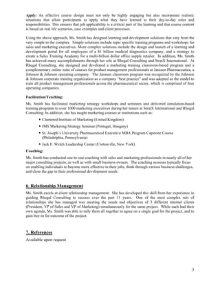 Apply: An effective course design must not only be highly engaging but also incorporate realistic
situations that allow participants to apply what they have learned to their day-to-day roles and
responsibilities. This ensures that job applicability is a critical part of the learning and that course content
is based on real life scenarios, case examples and client processes.

Using the above approach, Ms. Smith has designed learning and development solutions that vary from the
very simple to the complex. Simple solutions include topic specific training programs and workshops for
sales and marketing executives. More complex solutions include the design and launch of a learning and
development portal for all employees of a $1 billion medical diagnostics company, and a strategy to
create a Sales Training Academy for a multi-billion dollar office supply retailer. In addition, Ms. Smith
has achieved many accomplishments through her role at Rhegal Consulting and StratX International. At
Rhegal Consulting, she designed and developed a marketing training classroom-based program and a
complementary online suite of courses for product management professionals at Janssen Pharmaceutica, a
Johnson & Johnson operating company. The Janssen classroom program was recognized by the Johnson
& Johnson corporate training organization as a company “best practice” and was adopted as the model to
train all product management professionals across the pharmaceutical sector, which is comprised of four
operating companies.

Facilitation/Teaching:
Ms. Smith has facilitated marketing strategy workshops and seminars and delivered simulation-based
training programs to over 1000 marketing executives during her tenure at StratX International and Rhegal
Consulting. In addition, she has taught marketing courses at institutions such as:
          Chartered Institute of Marketing (United Kingdom)
          IMS Marketing Strategy Seminar (Portugal, Hungary)
          St. Joseph’s University Pharmaceutical Executive MBA Program Capstone Course
          (Philadelphia, Pennsylvania)
          Jack F. Welch Leadership Center (Crotonville, New York)
Coaching:
Ms. Smith has conducted one-to-one coaching with sales and marketing professionals in nearly all of her
major consulting projects, as well as with small business owners. The coaching sessions typically focus
on enabling individuals to become more effective in their jobs, think through various business challenges,
and close the gap in their professional development needs.


6. Relationship Management
Ms. Smith excels at client relationship management. She has developed this skill from her experience in
guiding Rhegal Consulting to success over the past 11 years. One of the most complex sets of
relationships she has managed was meeting the needs and objectives of 3 different internal clients
(President, VP of Sales and VP of Marketing) simultaneously for the same project. While each had their
own agenda, Ms. Smith was able to rally them all together to agree on a single goal for the project, and to
gain buy-in for outcome of the project.



7. References
Available upon request




                                                                                                              3
 