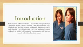Introduction
Hello my name is Rhonda Thacker. I am a student at Virginia College
studying to become a medical assistant. Upon graduation I will have
gained the skills necessary to obtain employment in a medical office or
medical setting. I am a driven person who is very passionate about my
job. I catch on quickly, and have gained communication skills necessary
to work well with and motivate others.
 