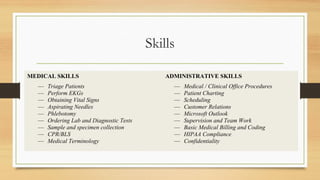 Skills
MEDICAL SKILLS ADMINISTRATIVE SKILLS
— Triage Patients
— Perform EKGs
— Obtaining Vital Signs
— Aspirating Needles
— Phlebotomy
— Ordering Lab and Diagnostic Tests
— Sample and specimen collection
— CPR/BLS
— Medical Terminology
— Medical / Clinical Office Procedures
— Patient Charting
— Scheduling
— Customer Relations
— Microsoft Outlook
— Supervision and Team Work
— Basic Medical Billing and Coding
— HIPAA Compliance
— Confidentiality
 