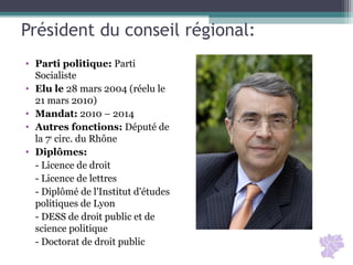 Président du conseil régional:
• Parti politique: Parti
Socialiste
• Elu le 28 mars 2004 (réelu le
21 mars 2010)
• Mandat: 2010 – 2014
• Autres fonctions: Député de
la 7e
circ. du Rhône
• Diplômes:
- Licence de droit
- Licence de lettres
- Diplômé de l'Institut d'études
politiques de Lyon
- DESS de droit public et de
science politique
- Doctorat de droit public
 