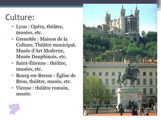 • Lyon : Opéra, théâtre, 
musées, etc.
• Grenoble : Maison de la 
Culture, Théâtre municipal, 
Musée d'Art Moderne, 
Musée Dauphinois, etc.
• Saint-Étienne : théâtre, 
musées, etc.
• Bourg-en-Bresse : Église de 
Brou, théâtre, musée, etc.
• Vienne : théâtre romain, 
musée.
Culture:
 