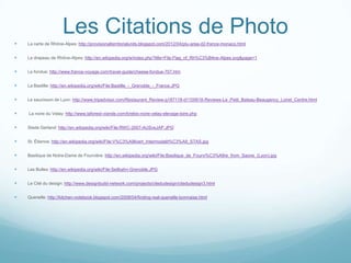 Les Citations de Photo
   La carte de Rhône-Alpes: http://provisionalterritorialunits.blogspot.com/2012/04/ptu-area-d2-france-monaco.html


   Le drapeau de Rhône-Alpes: http://en.wikipedia.org/w/index.php?title=File:Flag_of_Rh%C3%B4ne-Alpes.svg&page=1


   Le fondue: http://www.france-voyage.com/travel-guide/cheese-fondue-707.htm


   La Bastille: http://en.wikipedia.org/wiki/File:Bastille_-_Grenoble_-_France.JPG


   Le saucisson de Lyon: http://www.tripadvisor.com/Restaurant_Review-g187118-d1100618-Reviews-Le_Petit_Bateau-Beaugency_Loiret_Centre.html


   La noire du Velay: http://www.laforest-viande.com/brebis-noire-velay-elevage-loire.php


   Stade Gerland: http://en.wikipedia.org/wiki/File:RWC-2007-AUSvsJAP.JPG’


   St. Étienne: http://en.wikipedia.org/wiki/File:V%C3%A9livert_Intermodalit%C3%A9_STAS.jpg


   Basilique de Notre-Dame de Fourvière: http://en.wikipedia.org/wiki/File:Basilique_de_Fourvi%C3%A8re_from_Saone_(Lyon).jpg


   Les Bulles: http://en.wikipedia.org/wiki/File:Seilbahn-Grenoble.JPG


   Le Cité du design: http://www.designbuild-network.com/projects/citedudesign/citedudesign3.html


   Quenelle: http://kitchen-notebook.blogspot.com/2008/04/finding-real-quenelle-lyonnaise.html





 