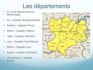 Les départements
 Il y a huit départements en
    Rhône-Alpes.

 Ain – Capitale: Bourg-en-Bresse

 Ardèche – Capitale: Privas

 Drôme – Capitale: Valence

   Isère – Capitale: Grenoble

 Loire – Capitale: Saint-Étienne

 Rhône – Capitale: Lyon

 Savoie – Capitale: Chambéry

 Haute-Savoie – Capitale:
    Annecy
 