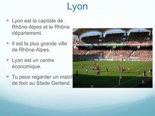 Lyon
 Lyon est la capitale de
  Rhône-Alpes et le Rhône
  département.

 Il est la plus grande ville
  de Rhône-Alpes.

 Lyon est un centre
  économique.

 Tu peux regarder un match
  de foot au Stade Gerland.
 
