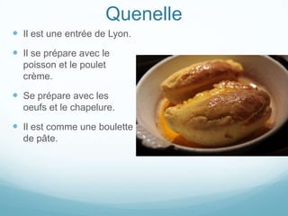 Quenelle
 Il est une entrée de Lyon.
 Il se prépare avec le
  poisson et le poulet
  crème.

 Se prépare avec les
  oeufs et le chapelure.

 Il est comme une boulette
  de pâte.
 