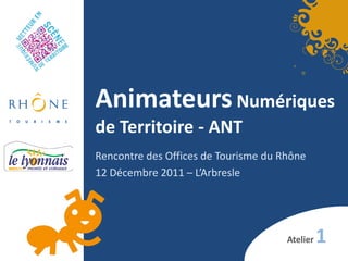 Animateurs Numériques
de Territoire - ANT
Rencontre des Offices de Tourisme du Rhône
12 Décembre 2011 – L’Arbresle




                                      Atelier   1
 