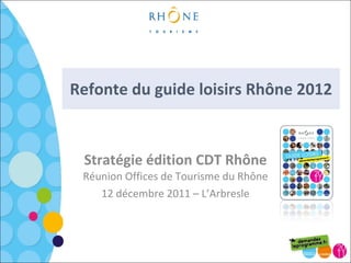 Refonte du guide loisirs Rhône 2012 Stratégie édition CDT Rhône Réunion Offices de Tourisme du Rhône 12 décembre 2011 – L’Arbresle 