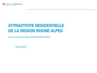 ATTRACTIVITE RESIDENTIELLE
DE LA REGION RHONE ALPES
dans le cadre du Salon PROVEMPLOI 2012



      Avril 2012
 