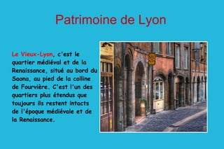 Le Vieux-Lyon , c'est le quartier médiéval et de la Renaissance, situé au bord du Saona, au pied de la colline de Fourvière. C'est l'un des quartiers plus étendus que toujours ils restent intacts de l'époque médiévale et de la Renaissance. Patrimoine de Lyon 