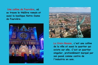 Une colline de Fourvière , où  se trouve le théâtre romain et aussi la basilique Notre-Dame de Fourvière. La Croix-Rousse , c'est une colline de la ville et aussi le quartier qui existe sur elle. C'est un quartier singulier, profondément marqué par son passé comme centre de l'industrie en soie. 