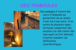 DES TRABOULES Des passages à travers des cours d'immeuble qui permettent de se rendre d'une rue à une autre. Il en existe de plusieurs types. Certaines comportent des escaliers car elle relient des rues ayant un fort dénivelé, d'autres cumulent ces différentes caractéristiques. 
