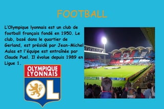 L’Olympique lyonnais est un club de football français fondé en 1950. Le club, basé dans le quartier de Gerland, est présidé par Jean-Michel Aulas et l'équipe est entraînée par Claude Puel. Il évolue depuis 1989 en Ligue 1. FOOTBALL 