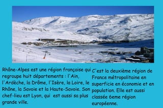 Rhône-Alpes est une région française qui regroupe huit départements : l'Ain, l'Ardèche, la Drôme, l'Isère, la Loire, le Rhône, la Savoie et la Haute-Savoie. Son chef-lieu est Lyon, qui  est aussi sa plus grande ville. C'est la deuxième région de France métropolitaine en superficie en économie et en population. Elle est aussi classée 6eme région européenne. 