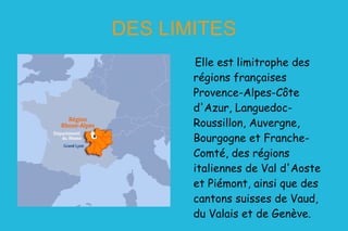 DES LIMITES Elle est limitrophe des régions françaises Provence-Alpes-Côte d'Azur, Languedoc-Roussillon, Auvergne, Bourgogne et Franche-Comté, des régions italiennes de Val d'Aoste et Piémont, ainsi que des cantons suisses de Vaud, du Valais et de Genève. 