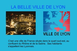 LA BELLE VILLE DE LYON C'est une ville de France située dans le quart sud-est, au confluent du Rhône et de la Saône.  Ses habitants s'appellent les Lyonnais. 