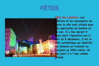 FÊTES Fête des Lumières:  Les Édifices et les monuments de toute la ville sont utilisés pour des spectacles de lumière et de son. Il a lieu durant 4 jours dont l'épicentre est la nuit du 8 décembre. C'est la fête authentique qui identifie les lioneses en trouvant sa l'origine au XIXe siècle; de nos jours il a l'une comme grande  
