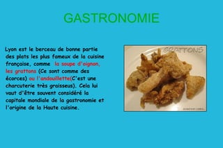 GASTRONOMIE Lyon est le berceau de bonne partie des plats les plus fameux de la cuisine française, comme  la soupe d'oignon, les grattons  (Ce sont comme des écorces)  ou l'andouillette( C'est une charcuterie très graisseus) .  Cela lui vaut d'être souvent considéré la capitale mondiale de la gastronomie et l'origine de la Haute cuisine.  