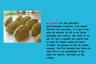 Le quenelle  est une spécialité gastronomique française, d'un aspect similaire aux saucisses. Il s'agit d'une pâte de semoule de blé ou de farine mélangée avec beurre, des oeufs et un lait ou l'eau à laquelle est ajouté bien un type de viande comme de boeuf, d'oiseau, de poisson ou bien de moelle osseuse. Une fois données une forme ils sont frire et se consomment d'une sauce de tomate, bechamel ou des crabes. 